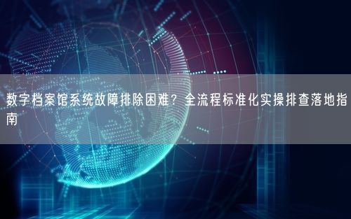 数字档案馆系统故障排除困难？全流程标准化实操排查落地指南