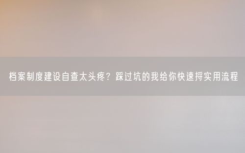 档案制度建设自查太头疼？踩过坑的我给你快速捋实用流程