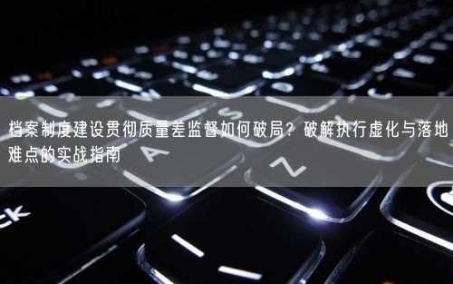 档案制度建设贯彻质量差监督如何破局？破解执行虚化与落地难点的实战指南