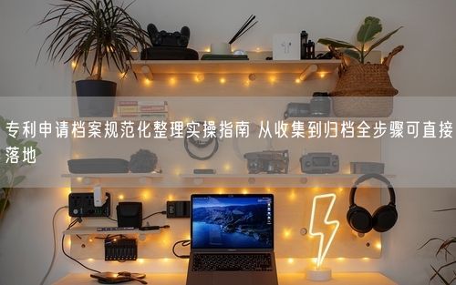专利申请档案规范化整理实操指南 从收集到归档全步骤可直接落地