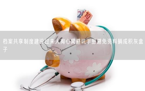 档案共享制度建设过来人掏心窝避坑手册避免资料躺成积灰盒子