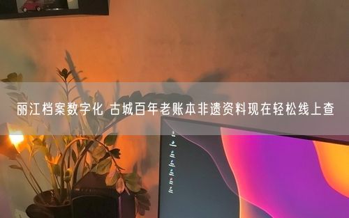 丽江档案数字化 古城百年老账本非遗资料现在轻松线上查