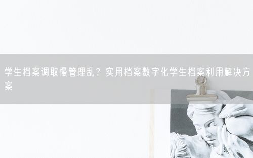 学生档案调取慢管理乱？实用档案数字化学生档案利用解决方案