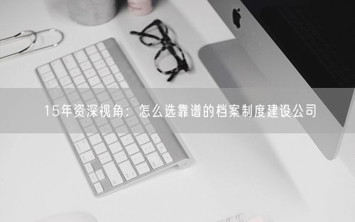 15年资深视角：怎么选靠谱的档案制度建设公司