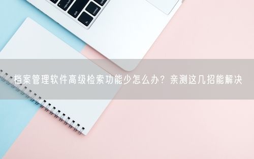 档案管理软件高级检索功能少怎么办？亲测这几招能解决