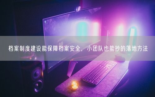 档案制度建设能保障档案安全，小团队也能抄的落地方法