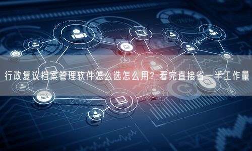 行政复议档案管理软件怎么选怎么用？看完直接省一半工作量