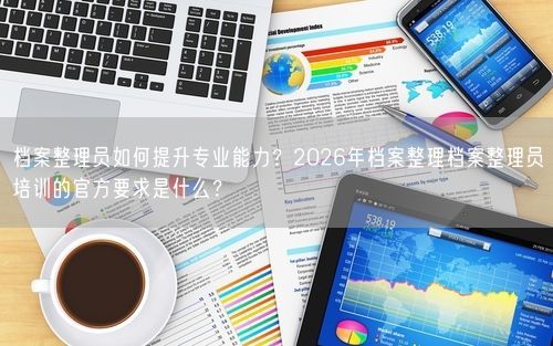 档案整理员如何提升专业能力？2026年档案整理档案整理员培训的官方要求是什么？