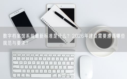 数字档案馆系统最新标准是什么？2026年建设需要遵循哪些规范与要求？