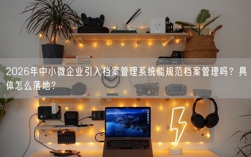 2026年中小微企业引入档案管理系统能规范档案管理吗？具体怎么落地？