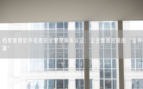 档案管理软件信息安全管理体系认证：企业数据合规的“金钟罩”