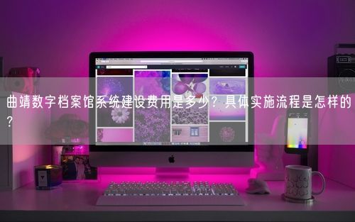 曲靖数字档案馆系统建设费用是多少？具体实施流程是怎样的？