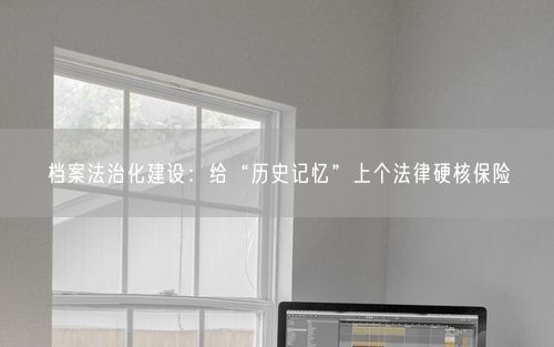 档案法治化建设：给“历史记忆”上个法律硬核保险
