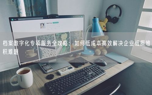 档案数字化专项服务全攻略：如何低成本高效解决企业纸质堆积难题