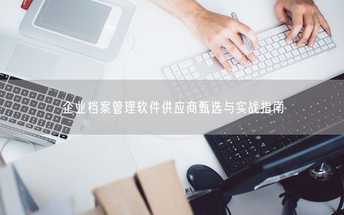 企业档案管理软件供应商甄选与实战指南