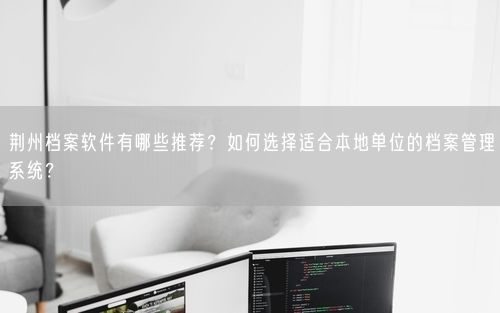 荆州档案软件有哪些推荐?如何选择适合本地单位的档案管理系统?