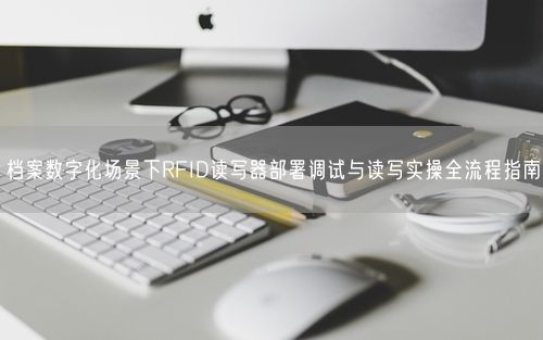 档案数字化场景下RFID读写器部署调试与读写实操全流程指南