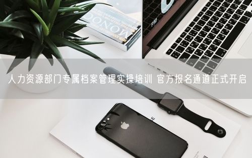 人力资源部门专属档案管理实操培训 官方报名通道正式开启