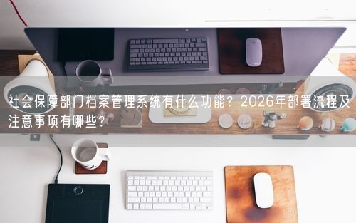 社会保障部门档案管理系统有什么功能？2026年部署流程及注意事项有哪些？