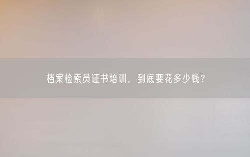 档案检索员证书培训，到底要花多少钱？