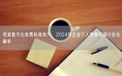 档案数字化收费标准地方：2024年企业个人档案扫描计价全解析