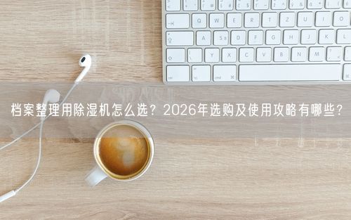 档案整理用除湿机怎么选？2026年选购及使用攻略有哪些？