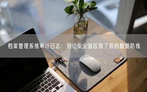 档案管理系统审计日志：别让安全盲区毁了你的数据防线