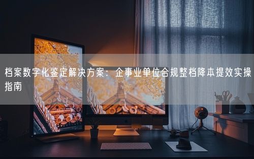 档案数字化鉴定解决方案：企事业单位合规整档降本提效实操指南