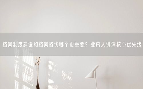 档案制度建设和档案咨询哪个更重要？业内人讲清核心优先级