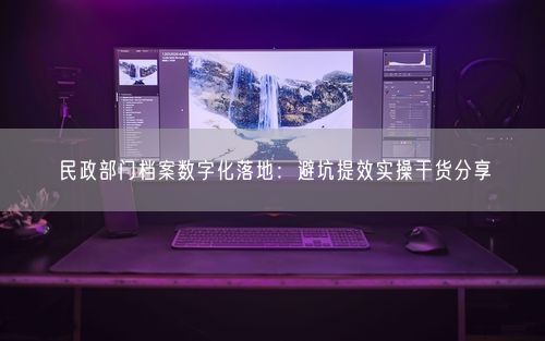民政部门档案数字化落地：避坑提效实操干货分享