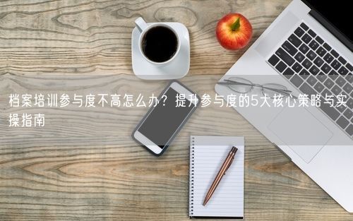 档案培训参与度不高怎么办？提升参与度的5大核心策略与实操指南