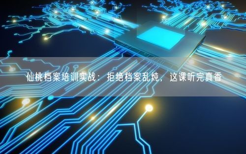 仙桃档案培训实战：拒绝档案乱炖，这课听完真香