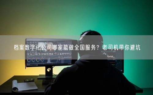 档案数字化公司哪家能做全国服务？老司机带你避坑
