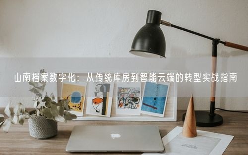 山南档案数字化：从传统库房到智能云端的转型实战指南