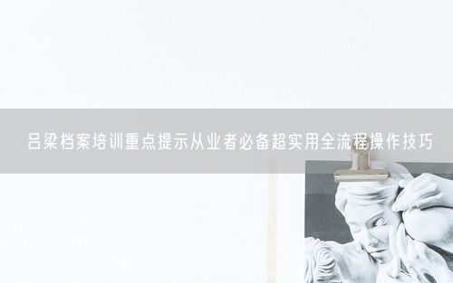 吕梁档案培训重点提示从业者必备超实用全流程操作技巧