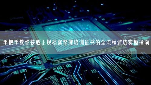 手把手教你获取正规档案整理培训证书的全流程避坑实操指南