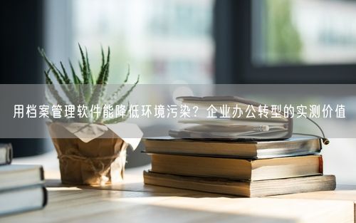 用档案管理软件能降低环境污染？企业办公转型的实测价值