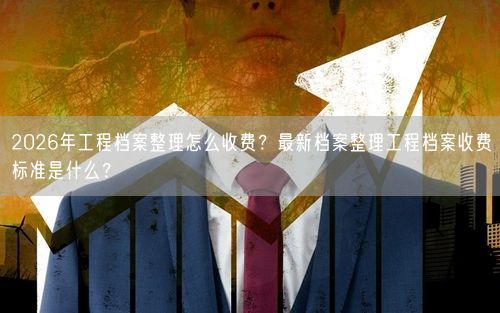 2026年工程档案整理怎么收费？最新档案整理工程档案收费标准是什么？
