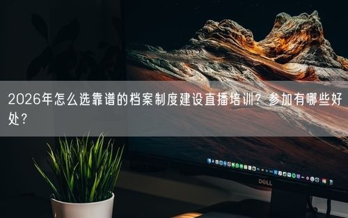 2026年怎么选靠谱的档案制度建设直播培训？参加有哪些好处？