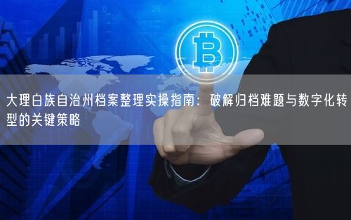 大理白族自治州档案整理实操指南：破解归档难题与数字化转型的关键策略