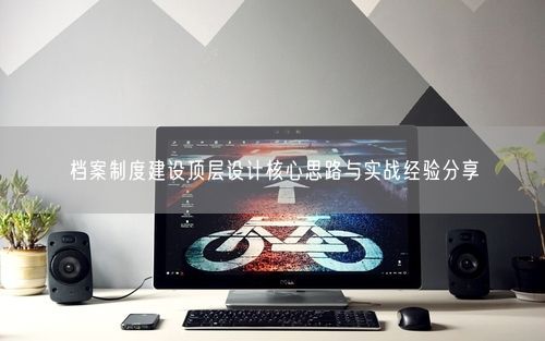 档案制度建设顶层设计核心思路与实战经验分享