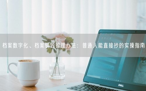 档案数字化、档案销毁管理办法：普通人能直接抄的实操指南