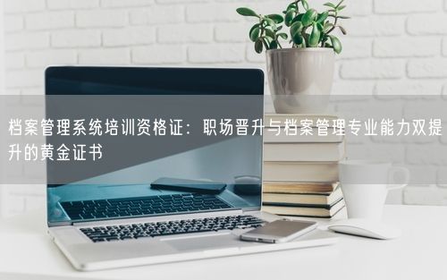档案管理系统培训资格证：职场晋升与档案管理专业能力双提升的黄金证书
