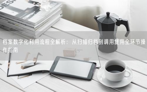 档案数字化利用流程全解析：从扫描归档到调用复用全环节操作指南