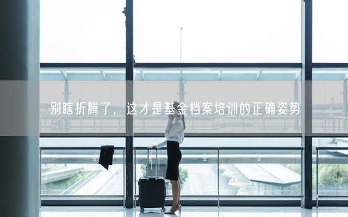 别瞎折腾了，这才是基金档案培训的正确姿势