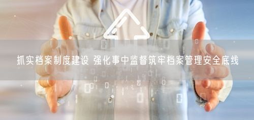 抓实档案制度建设 强化事中监督筑牢档案管理安全底线