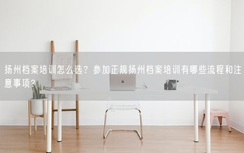扬州档案培训怎么选？参加正规扬州档案培训有哪些流程和注意事项？