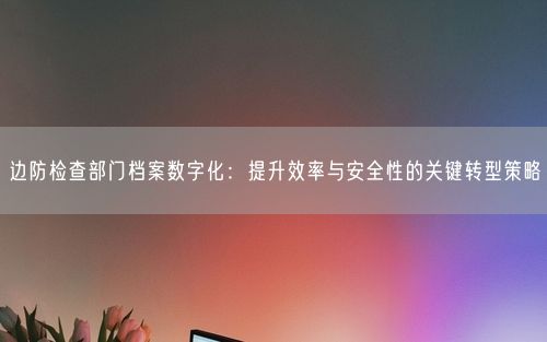边防检查部门档案数字化：提升效率与安全性的关键转型策略