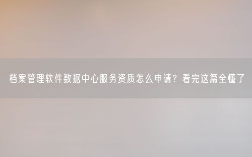 档案管理软件数据中心服务资质怎么申请？看完这篇全懂了