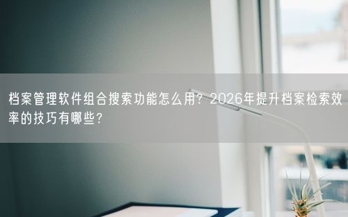 档案管理软件组合搜索功能怎么用？2026年提升档案检索效率的技巧有哪些？